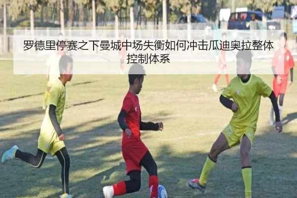罗德里停赛之下曼城中场失衡如何冲击瓜迪奥拉整体控制体系