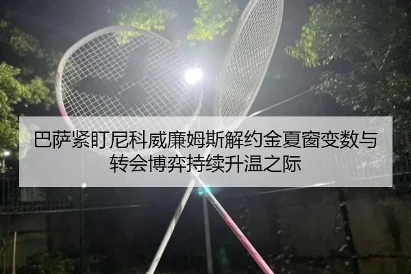 巴萨紧盯尼科威廉姆斯解约金夏窗变数与转会博弈持续升温之际