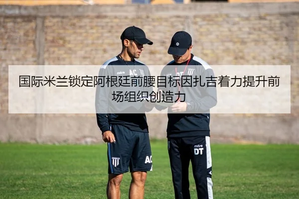 国际米兰锁定阿根廷前腰目标因扎吉着力提升前场组织创造力